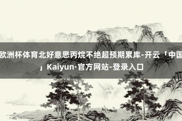 欧洲杯体育北好意思丙烷不绝超预期累库-开云「中国」Kaiyun·官方网站-登录入口