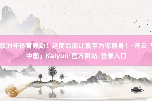 欧洲杯体育轰动!这商品能让寰宇为你回身!-开云「中国」Kaiyun·官方网站-登录入口