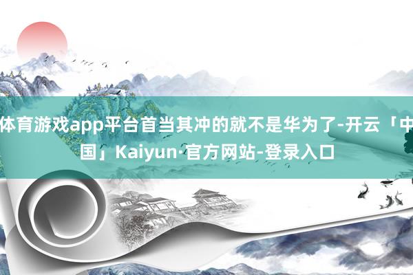 体育游戏app平台首当其冲的就不是华为了-开云「中国」Kaiyun·官方网站-登录入口
