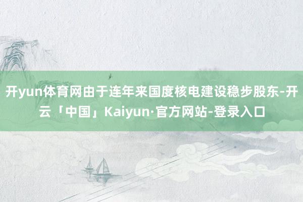 开yun体育网由于连年来国度核电建设稳步股东-开云「中国」Kaiyun·官方网站-登录入口