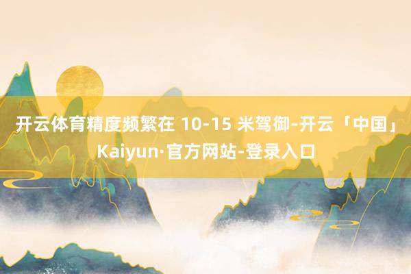 开云体育精度频繁在 10-15 米驾御-开云「中国」Kaiyun·官方网站-登录入口