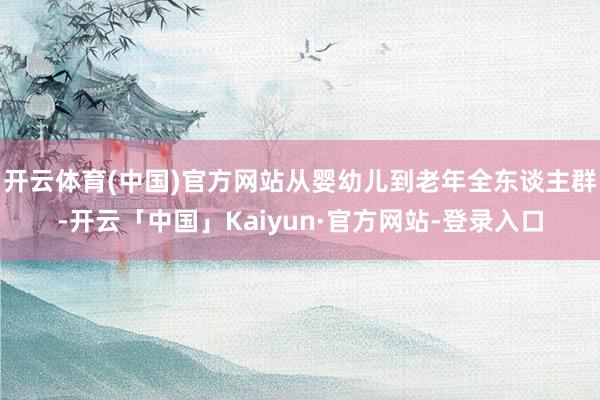 开云体育(中国)官方网站从婴幼儿到老年全东谈主群-开云「中国」Kaiyun·官方网站-登录入口