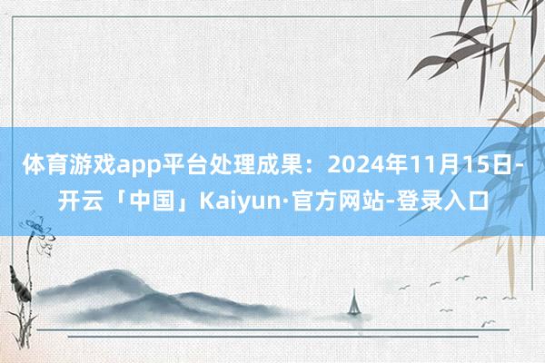 体育游戏app平台处理成果:2024年11月15日-开云「中国」Kaiyun·官方网站-登录入口