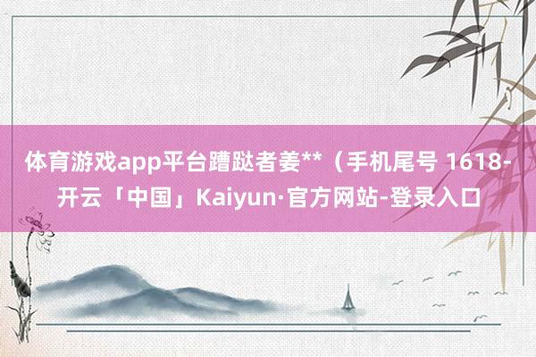 体育游戏app平台蹧跶者姜**（手机尾号 1618-开云「中国」Kaiyun·官方网站-登录入口
