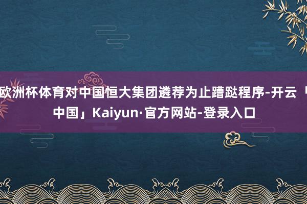 欧洲杯体育对中国恒大集团遴荐为止蹧跶程序-开云「中国」Kaiyun·官方网站-登录入口