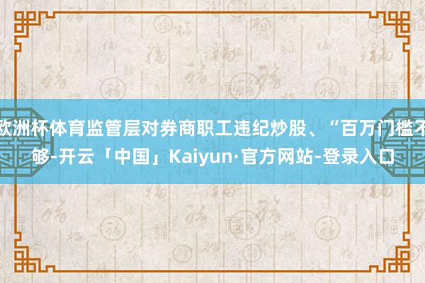 欧洲杯体育监管层对券商职工违纪炒股、“百万门槛不够-开云「中国」Kaiyun·官方网站-登录入口