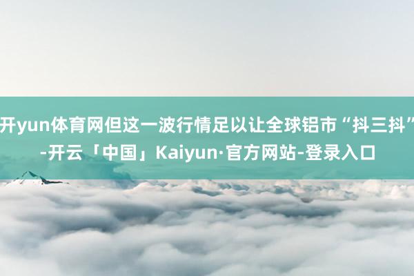 开yun体育网但这一波行情足以让全球铝市“抖三抖”-开云「中国」Kaiyun·官方网站-登录入口
