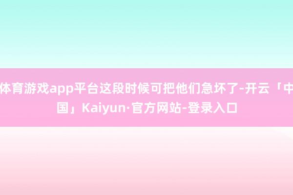 体育游戏app平台这段时候可把他们急坏了-开云「中国」Kaiyun·官方网站-登录入口
