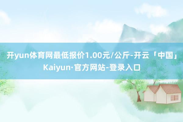 开yun体育网最低报价1.00元/公斤-开云「中国」Kaiyun·官方网站-登录入口