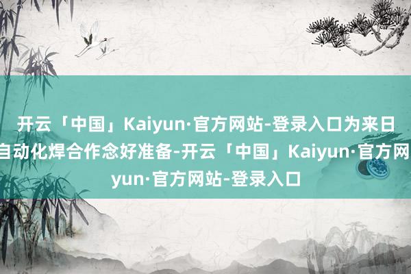 开云「中国」Kaiyun·官方网站-登录入口为来日全面转向全自动化焊合作念好准备-开云「中国」Kaiyun·官方网站-登录入口