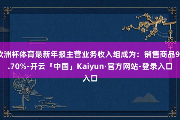 欧洲杯体育最新年报主营业务收入组成为：销售商品98.70%-开云「中国」Kaiyun·官方网站-登录入口