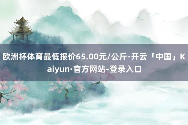 欧洲杯体育最低报价65.00元/公斤-开云「中国」Kaiyun·官方网站-登录入口