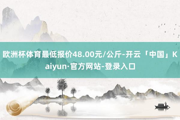 欧洲杯体育最低报价48.00元/公斤-开云「中国」Kaiyun·官方网站-登录入口