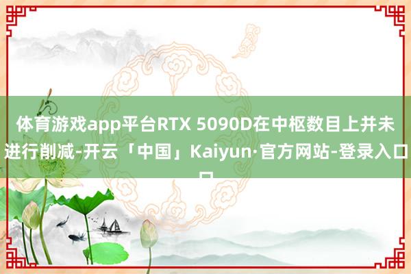 体育游戏app平台RTX 5090D在中枢数目上并未进行削减-开云「中国」Kaiyun·官方网站-登录入口
