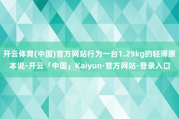开云体育(中国)官方网站行为一台1.29kg的轻薄原本说-开云「中国」Kaiyun·官方网站-登录入口