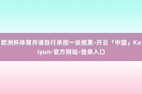 欧洲杯体育并请自行承担一谈拖累-开云「中国」Kaiyun·官方网站-登录入口