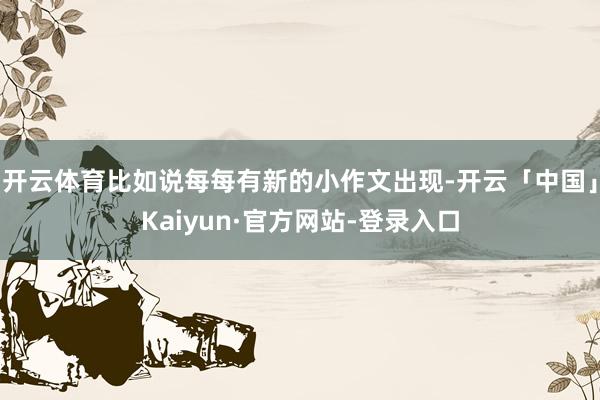 开云体育比如说每每有新的小作文出现-开云「中国」Kaiyun·官方网站-登录入口