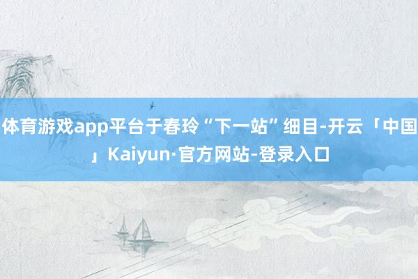 体育游戏app平台于春玲“下一站”细目-开云「中国」Kaiyun·官方网站-登录入口