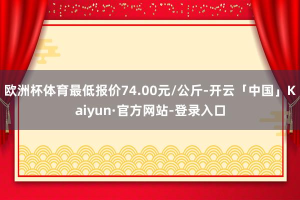 欧洲杯体育最低报价74.00元/公斤-开云「中国」Kaiyun·官方网站-登录入口