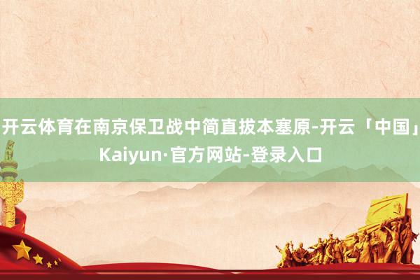 开云体育在南京保卫战中简直拔本塞原-开云「中国」Kaiyun·官方网站-登录入口