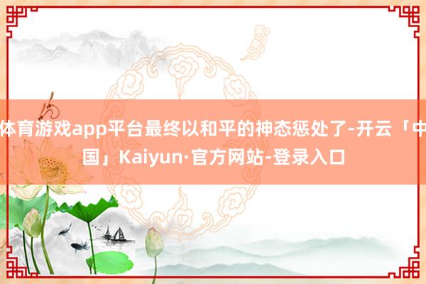 体育游戏app平台最终以和平的神态惩处了-开云「中国」Kaiyun·官方网站-登录入口