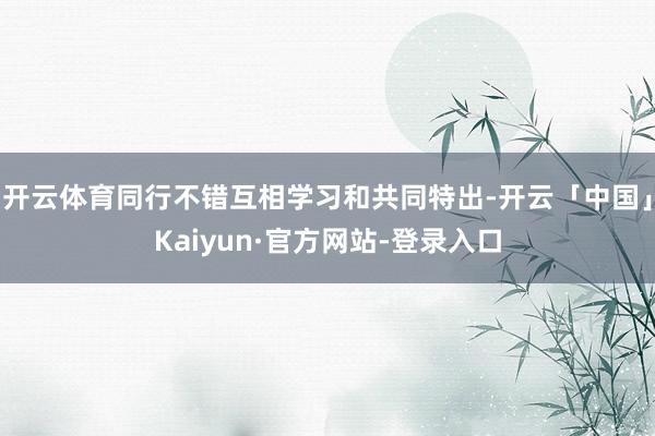 开云体育同行不错互相学习和共同特出-开云「中国」Kaiyun·官方网站-登录入口