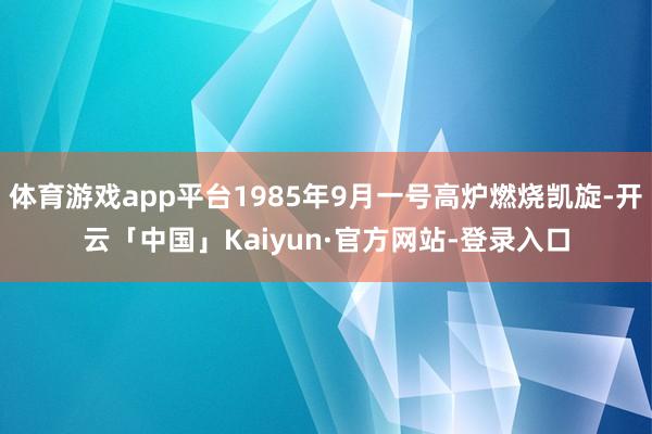 体育游戏app平台1985年9月一号高炉燃烧凯旋-开云「中国」Kaiyun·官方网站-登录入口
