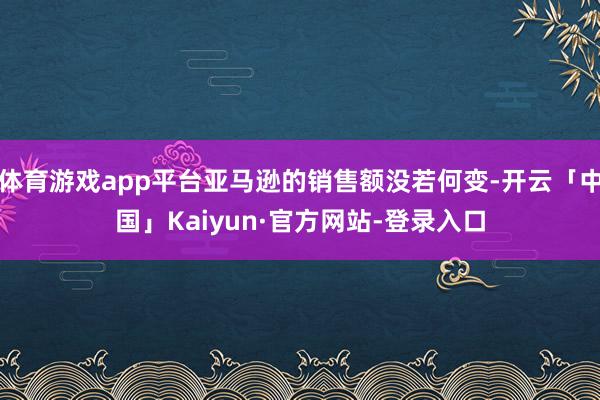 体育游戏app平台亚马逊的销售额没若何变-开云「中国」Kaiyun·官方网站-登录入口