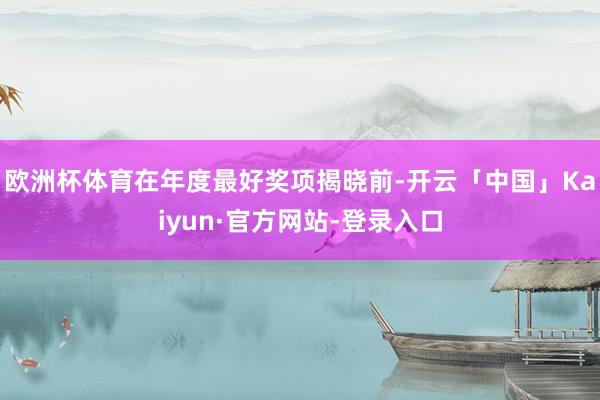 欧洲杯体育在年度最好奖项揭晓前-开云「中国」Kaiyun·官方网站-登录入口