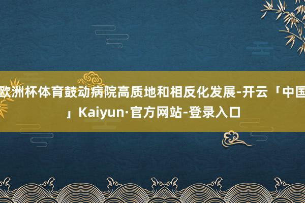欧洲杯体育鼓动病院高质地和相反化发展-开云「中国」Kaiyun·官方网站-登录入口