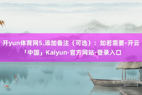 开yun体育网5.添加备注（可选）：如若需要-开云「中国」Kaiyun·官方网站-登录入口