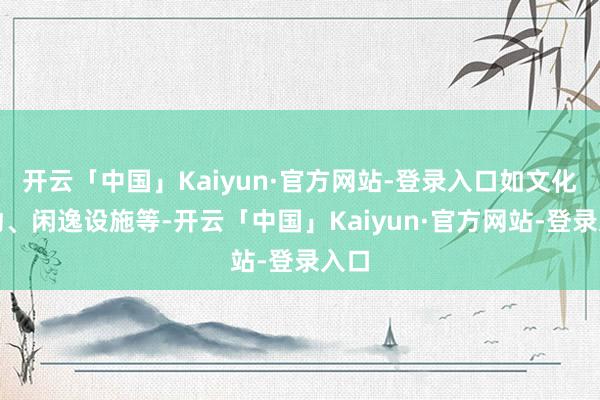 开云「中国」Kaiyun·官方网站-登录入口如文化行动、闲逸设施等-开云「中国」Kaiyun·官方网站-登录入口