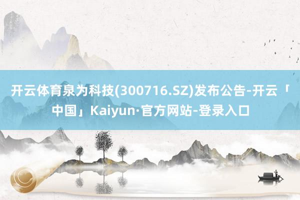 开云体育泉为科技(300716.SZ)发布公告-开云「中国」Kaiyun·官方网站-登录入口