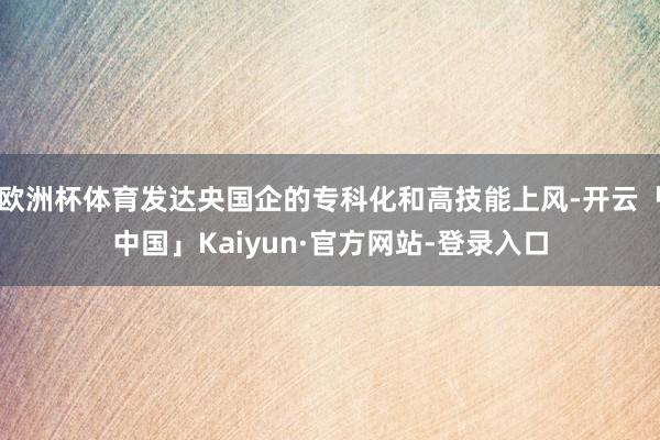 欧洲杯体育发达央国企的专科化和高技能上风-开云「中国」Kaiyun·官方网站-登录入口