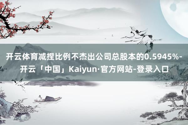开云体育减捏比例不杰出公司总股本的0.5945%-开云「中国」Kaiyun·官方网站-登录入口