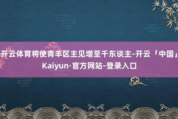 开云体育将使青羊区主见增至千东谈主-开云「中国」Kaiyun·官方网站-登录入口