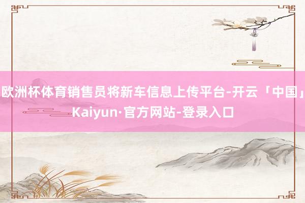 欧洲杯体育销售员将新车信息上传平台-开云「中国」Kaiyun·官方网站-登录入口