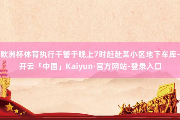 欧洲杯体育执行干警于晚上7时赶赴某小区地下车库-开云「中国」Kaiyun·官方网站-登录入口