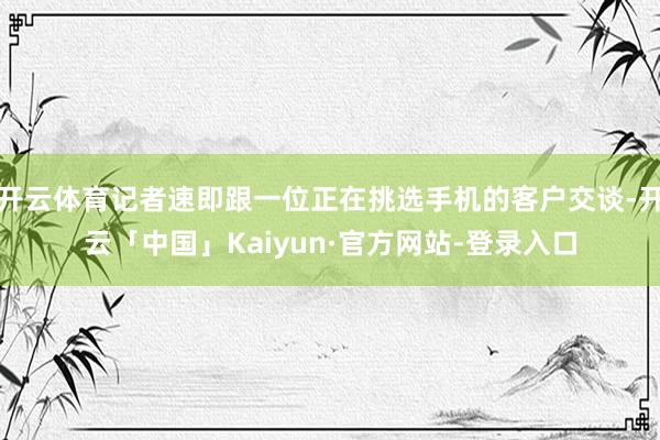 开云体育记者速即跟一位正在挑选手机的客户交谈-开云「中国」Kaiyun·官方网站-登录入口