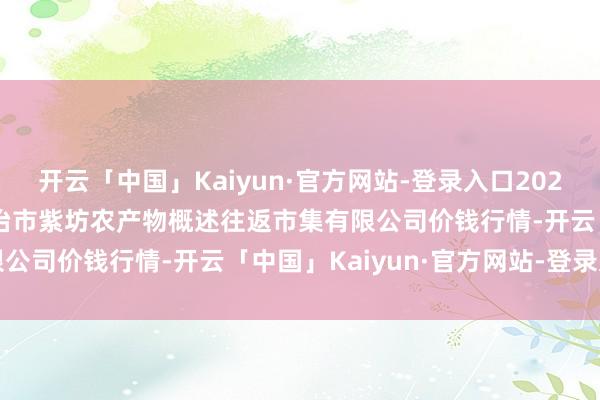 开云「中国」Kaiyun·官方网站-登录入口2024年12月21日山西省长治市紫坊农产物概述往返市集有限公司价钱行情-开云「中国」Kaiyun·官方网站-登录入口