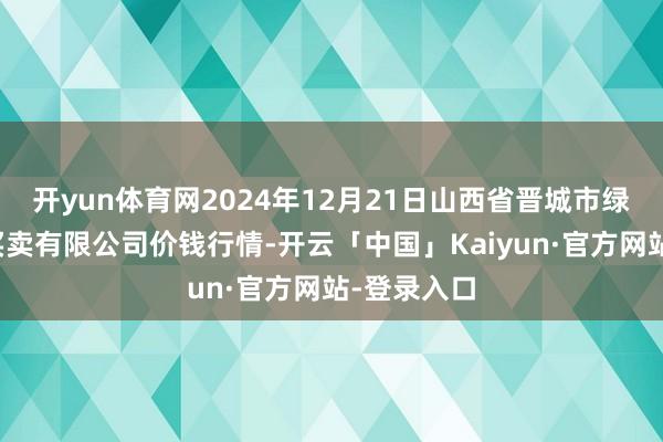 开yun体育网2024年12月21日山西省晋城市绿欣农产物买卖有限公司价钱行情-开云「中国」Kaiyun·官方网站-登录入口