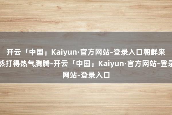 开云「中国」Kaiyun·官方网站-登录入口朝鲜来去依然打得热气腾腾-开云「中国」Kaiyun·官方网站-登录入口