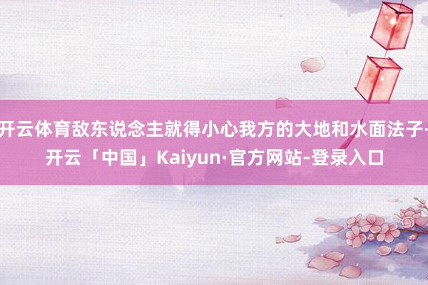 开云体育敌东说念主就得小心我方的大地和水面法子-开云「中国」Kaiyun·官方网站-登录入口