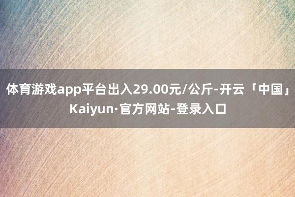 体育游戏app平台出入29.00元/公斤-开云「中国」Kaiyun·官方网站-登录入口