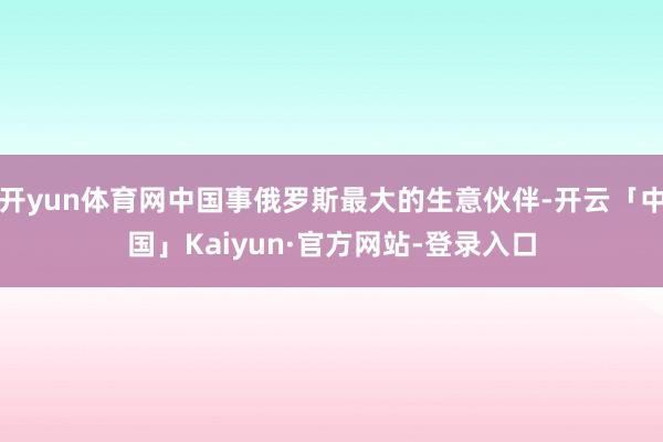 开yun体育网中国事俄罗斯最大的生意伙伴-开云「中国」Kaiyun·官方网站-登录入口