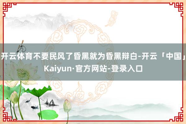 开云体育不要民风了昏黑就为昏黑辩白-开云「中国」Kaiyun·官方网站-登录入口