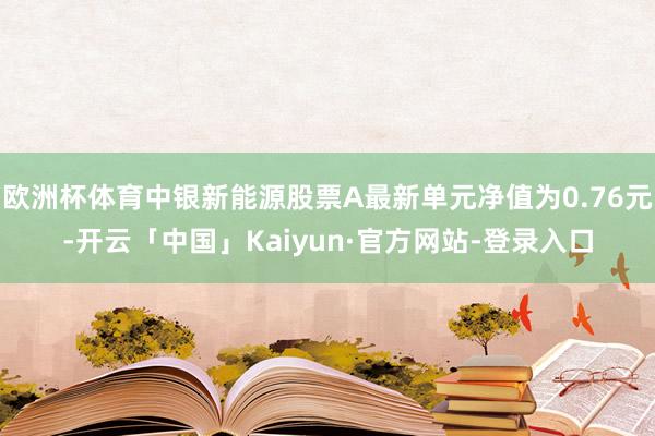 欧洲杯体育中银新能源股票A最新单元净值为0.76元-开云「中国」Kaiyun·官方网站-登录入口