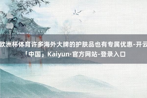 欧洲杯体育许多海外大牌的护肤品也有专属优惠-开云「中国」Kaiyun·官方网站-登录入口