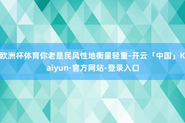 欧洲杯体育你老是民风性地衡量轻重-开云「中国」Kaiyun·官方网站-登录入口