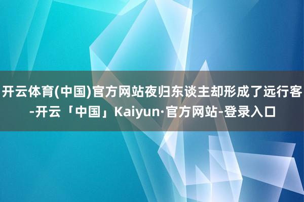 开云体育(中国)官方网站夜归东谈主却形成了远行客-开云「中国」Kaiyun·官方网站-登录入口